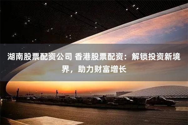 湖南股票配资公司 香港股票配资：解锁投资新境界，助力财富增长