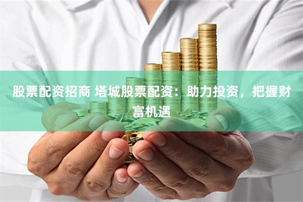 股票配资招商 塔城股票配资：助力投资，把握财富机遇