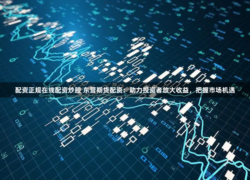 配资正规在线配资炒股 东营期货配资：助力投资者放大收益，把握市场机遇