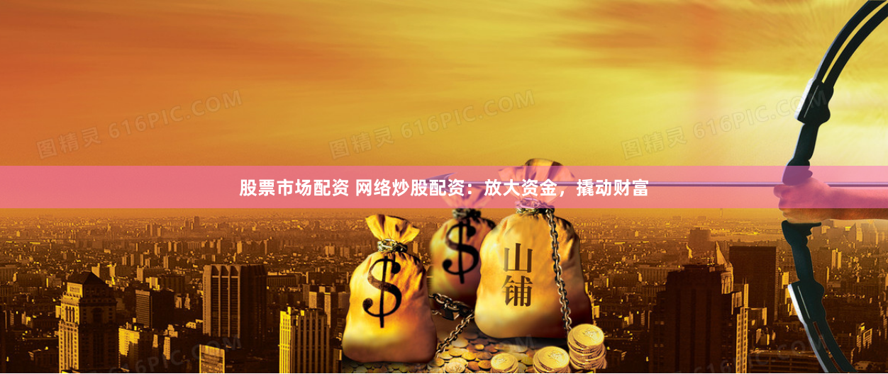 股票市场配资 网络炒股配资：放大资金，撬动财富