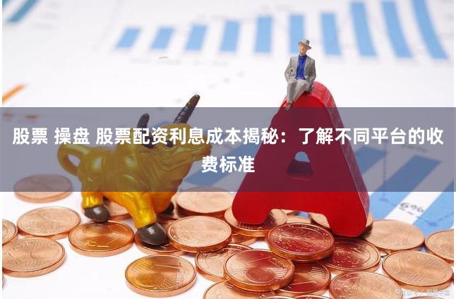 股票 操盘 股票配资利息成本揭秘：了解不同平台的收费标准