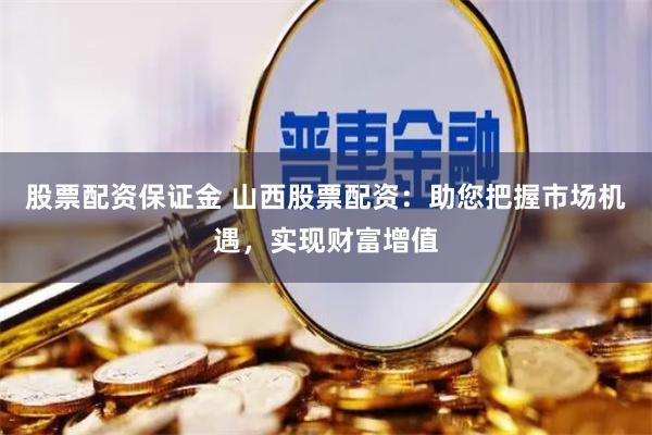 股票配资保证金 山西股票配资：助您把握市场机遇，实现财富增值