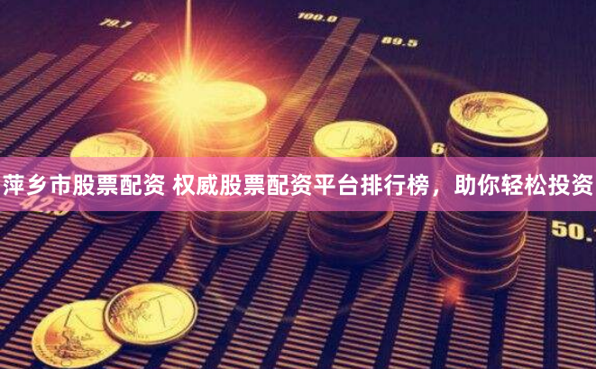 萍乡市股票配资 权威股票配资平台排行榜，助你轻松投资