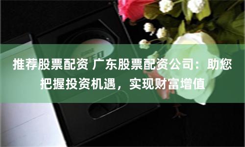推荐股票配资 广东股票配资公司：助您把握投资机遇，实现财富增值