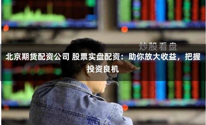 北京期货配资公司 股票实盘配资：助你放大收益，把握投资良机
