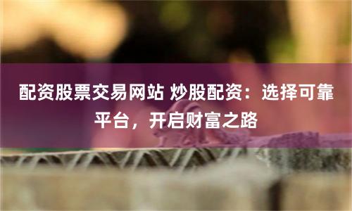 配资股票交易网站 炒股配资：选择可靠平台，开启财富之路
