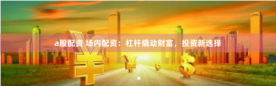 a股配资 场内配资：杠杆撬动财富，投资新选择