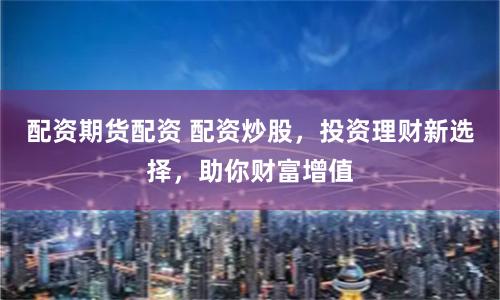 配资期货配资 配资炒股，投资理财新选择，助你财富增值