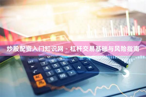 炒股配资入门知识网 - 杠杆交易基础与风险指南
